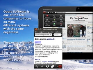 Opera Software isOpera Software is
one of the fewone of the few
companies to focuscompanies to focus
on manyon many
different systemsdifferent systems
with the samewith the same
eagerness.eagerness.
They even releasedThey even released
an Opera Minian Opera Mini
emulator in aid ofemulator in aid of
designersdesigners
developing fordeveloping for
mobile platforms.mobile platforms.
 
