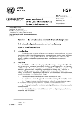 K1500463 250215
UNITED
NATIONS HSP
HSP/GC/25/2/Add.6
Governing Council
of the United Nations Human
Settlements Programme
Distr.: General
6 February 2015
Original: English
Twenty-fifth session
Nairobi, 17–23 April 2015
Item 5 of the provisional agenda*
Activities of the United Nations Human
Settlements Programme, including coordination
matters
Activities of the United Nations Human Settlements Programme
Draft international guidelines on urban and territorial planning
Report of the Executive Director
I. Introduction
1. The introduction to the present report sets out the objectives, definition and scope, background
and rationale of the draft international guidelines on urban and territorial planning. It also summarizes
the preparatory process for the guidelines that led to their drafting, finalization and readiness for
adoption by the Governing Council of the United Nations Human Settlements Programme
(UN-Habitat).
A. Objectives
2. Since 1950, the world has been changing rapidly. The urban population grew from 746 million
in 1950 (29.6 per cent of the world population) to 2.85 billion in 2000 (46.6 per cent), and it will reach
3.96 billion in 2015 (54 per cent). It is expected to total 5.06 billion by 2030 (60 per cent of the world
population). In response to that transformation, the guidelines are intended to be a framework for
improving global policies, plans, designs and implementation processes that will lead to more
compact, socially inclusive, better integrated and connected cities and territories that foster sustainable
urban development and are resilient to climate change.
3. The intentions of the draft guidelines are captured in the following goals:
(a) To develop a universally applicable reference framework to guide urban policy reforms;
(b) To capture universal principles from national and local experience that could support
the development of diverse planning approaches adapted to different contexts and scales;
(c) To complement and link to other international guidelines aimed at fostering sustainable
urban development;
(d) To raise the urban and territorial dimensions of the development agendas of national,
regional and local governments.
* HSP/GC/25/1.
 