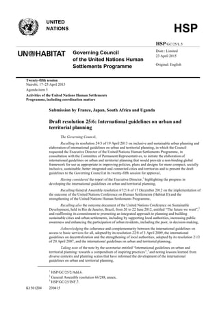 K1501204 230415
UNITED
NATIONS HSP
HSP/GC/25/L.5
Governing Council
of the United Nations Human
Settlements Programme
Distr.: Limited
23 April 2015
Original: English
Twenty-fifth session
Nairobi, 17–23 April 2015
Agenda item 5
Activities of the United Nations Human Settlements
Programme, including coordination matters
Submission by France, Japan, South Africa and Uganda
Draft resolution 25/6: International guidelines on urban and
territorial planning
The Governing Council,
Recalling its resolution 24/3 of 19 April 2013 on inclusive and sustainable urban planning and
elaboration of international guidelines on urban and territorial planning, in which the Council
requested the Executive Director of the United Nations Human Settlements Programme, in
consultation with the Committee of Permanent Representatives, to initiate the elaboration of
international guidelines on urban and territorial planning that would provide a non-binding global
framework for use as appropriate in improving policies, plans and designs for more compact, socially
inclusive, sustainable, better integrated and connected cities and territories and to present the draft
guidelines to the Governing Council at its twenty-fifth session for approval,
Having considered the report of the Executive Director,1
highlighting the progress in
developing the international guidelines on urban and territorial planning,
Recalling General Assembly resolution 67/216 of 17 December 2012 on the implementation of
the outcome of the United Nations Conference on Human Settlements (Habitat II) and the
strengthening of the United Nations Human Settlements Programme,
Recalling also the outcome document of the United Nations Conference on Sustainable
Development, held in Rio de Janeiro, Brazil, from 20 to 22 June 2012, entitled “The future we want”,2
and reaffirming its commitment to promoting an integrated approach to planning and building
sustainable cities and urban settlements, including by supporting local authorities, increasing public
awareness and enhancing the participation of urban residents, including the poor, in decision-making,
Acknowledging the coherence and complementarity between the international guidelines on
access to basic services for all, adopted by its resolution 22/8 of 3 April 2009, the international
guidelines on decentralization and the strengthening of local authorities, adopted by its resolution 21/3
of 20 April 2007, and the international guidelines on urban and territorial planning,
Taking note of the note by the secretariat entitled “International guidelines on urban and
territorial planning: towards a compendium of inspiring practices”,3
and noting lessons learned from
diverse contexts and planning scales that have informed the development of the international
guidelines on urban and territorial planning,
1
HSP/GC/25/2/Add.6.
2
General Assembly resolution 66/288, annex.
3
HSP/GC/25/INF.7.
 