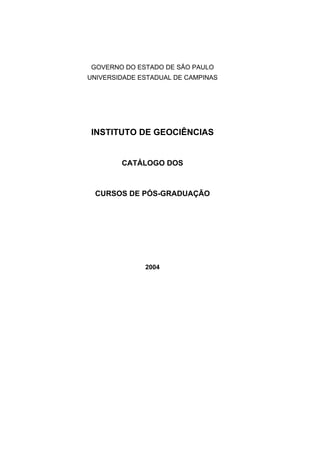 GOVERNO DO ESTADO DE SÃO PAULO
UNIVERSIDADE ESTADUAL DE CAMPINAS




INSTITUTO DE GEOCIÊNCIAS


        CATÁLOGO DOS



 CURSOS DE PÓS-GRADUAÇÃO




              2004
 
