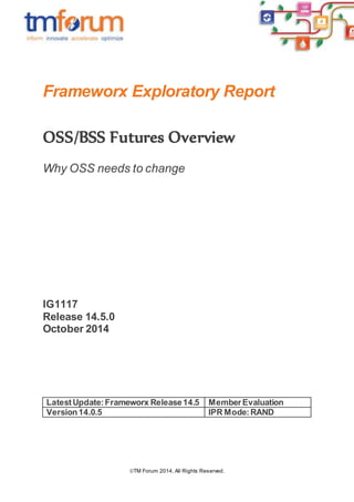 Frameworx Exploratory Report 
OSS/BSS Futures Overview 
Why OSS needs to change 
TM Forum 2014. All Rights Reserved. 
IG1117 
Release 14.5.0 
October 2014 
Latest Update: Frameworx Release 14.5 Member Evaluation 
Version 14.0.5 IPR Mode: RAND 
 