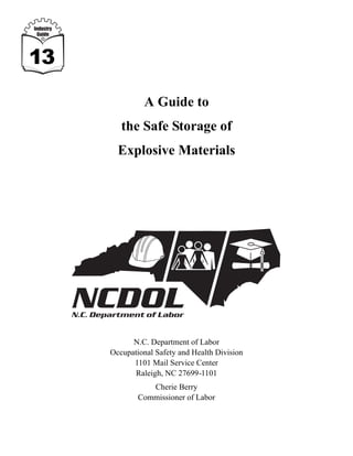 Industry
 Guide




13

                     A Guide to
              the Safe Storage of
             Explosive Materials




                 N.C. Department of Labor
           Occupational Safety and Health Division
                 1101 Mail Service Center
                  Raleigh, NC 27699-1101
                      Cherie Berry
                   Commissioner of Labor
 