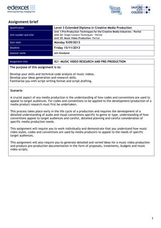 1
Assignment brief
Qualification Level 3 Extended Diploma in Creative Media Production
Unit number and title
Unit 1:Pre-Production Techniques for the Creative Media Industries - Partial
Unit 22: Single Camera Techniques - Partial
Unit 29: Music Video Production- Partial
Start date Monday 9/09/2013
Deadline Friday 15/11/2013
Assessor name Iain Goodyear
Assignment title IG1 –MUSIC VIDEO RESEARCH AND PRE-PRODUCTION
The purpose of this assignment is to:
Develop your skills and technical code analysis of music videos.
Develop your ideas generation and research skills.
Familiarise you with script writing format and script drafting.
Scenario
A crucial aspect of any media production is the understanding of how codes and conventions are used to
appeal to target audiences. For codes and conventions to be applied to the development/production of a
media product research must first be undertaken.
This process takes place early in the life cycle of a production and requires the development of a
detailed understanding of audio and visual conventions specific to genre or type, understanding of how
conventions appeal to target audiences and careful, detailed planning and careful consideration of
specific media production needs.
This assignment will require you to work individually and demonstrate that you understand how music
video styles, codes and conventions are used by media producers to appeal to the needs of specific
target audiences.
This assignment will also require you to generate detailed and varied ideas for a music video production
and produce pre-production documentation in the form of proposals, treatments, budgets and music
video scripts.
 