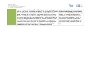 Salford City College
Eccles Sixth Form Centre
BTEC Extended Diploma in GAMES DESIGN
Unit 73: Sound For Computer Games

joker and says what the Joker made him do. The dialogue goes as ‘’you drugged me,
made me…Lois, my son’’ this indicates the identity of the character who just entered
the scene. The Joker goes on to say provocative stuff part of which includes him
saying ‘’That’s why I like you Superman’’ Which reveals who the third character is.
The joker is now thrown across the room and the music changes to being slow. It
starts to build up as Joker says ‘’You think you can have a family, that locking me up
will magically reform me and they’ll be safe. So big, so dumb’’ followed by a giggle
and ‘’ After Joker is finished saying that, the music is changed and Joker’s voice
indicates he is being held up by his neck. The next and final dialogue of the scene
has loud suspense setting music as Superman has Joker in his hands. The last
dialogue is said by the Joker in which he says ‘’ After Joker is*References

turn all that into sounds that can be understood
by the listener without even watching the video
output is quite a task and I this case its been done
very well. For dialogues both directional and
ambient are used. In this scene therecordings
were directional so the dialogue is as clear and
understandable as possible. For effects like
explosions and dialogue over lapping when the
space (room) is bigger ambient recordings are
used.

 