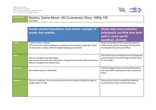 Salford City College
Eccles Sixth Form Centre
BTEC Extended Diploma in GAMES DESIGN
Unit 73: Sound For Computer Games
aGame Title
Destiny Game Movie (All Cutscenes) Story 1080p HD
0:22-02:00
Provide detailed descriptions from chosen examples of
sounds that establish…
Clearly state what production
technique(s) you think have been
used to create specific
soundtrack elements
Setting In space landon a planet
The soundof the rocketslandingona surface and thenpeople aspace gear stand
on the planet’ssurface ,andthenmaybe walkingupa mountain.
Studiorecordingandfieldrecordingtogetthe
rocketsoundsand the footstepsandused field
recordingforthe windsoundeffect
Mood
Intense ,intriguedcalm-butexcited
The intense musicwhenthe videostarts intrigue toknowwhere theyare andwhat
theyare doingwiththe intense story
The wouldof pre recordedthe musicandplayed it
overthe movementsoundstogeta bettereffect
for the viewer.
Game genre
Action/adventure/sci-fi/futuristic
Fieldrecordingof rocketsoundsandfootprints
and useda MIDI keyboardtocreate a spaceship
effect.
Narrative There isno talkingin thiscut sequence butthere are people breatherthroughan
oxygenmask or mask
Theywouldof studiorecordedthe breathing
soundand theninputinbehindthe music.
 