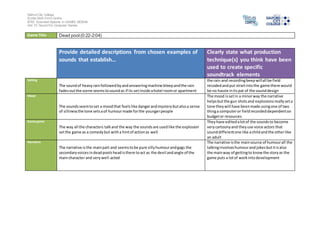 Salford City College
Eccles Sixth Form Centre
BTEC Extended Diploma in GAMES DESIGN
Unit 73: Sound For Computer Games
Game Title Dead pool (0:22-2:04)
Provide detailed descriptions from chosen examples of
sounds that establish…
Clearly state what production
technique(s) you think have been
used to create specific
soundtrack elements
Setting
The soundof heavyrainfollowedbyandansweringmachine bleepandthe rain
fadesoutthe scene seemstosoundas if its setinside ahotel roomor apartment
the rain and recordingbeepwillall be field
recodedandput straitintothe game there would
be no hassle intispat of the sounddesign
Mood
The soundsseemtoset a moodthat feelslike dangerandmysterybutalsoa sense
of sillinessthe tone setsaof humourmade forthe youngerpeople
The mood issetin a minorway the narrative
helpsbutthe gun shotsand explosionsreallyseta
tone theywill have beenmade usingone of two
thinga computeror fieldrecordeddependenton
budgetor resources
Game genre
The way all the characters talkand the way the soundsare usedlike the explosion
setthe game as a comedybut witha hintof actionas well
Theyhave editedalotof the soundsto become
verycartoonyand theyuse voice actors that
sounddifferentone like achildandthe otherlike
an adult
Narrative
The narrative isthe mainpart and seemstobe pure sillyhumourandgags the
secondaryvoicesindeadpoolsheadisthere toact as the devil andangle of the
maincharacter and verywell-acted
The narrative isthe mainsource of humourall the
talkinginvolveshumourandjokesbutitisalso
the mainway of gettingto knowthe storyas the
game puts a lotof workintodevelopment
 