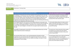Salford City College
Eccles Sixth Form Centre
BTEC Extended Diploma in GAMES DESIGN
Unit 73: Sound For Computer Games
Game Title Wolfenstein: The New Order
Provide detailed descriptions from chosen examples that establish… Clearly state what production technique(s) you think have
been used to create specific soundtrack elements
Setting The setting is in the past as you can hear world war sirens going off and a man was
commentating over it setting a tense mood. There is mainly a male character in the
cut scene but robotic noises and bullets being fired are played through the end of
the cut scene. The character sounds like he is currently talking about what the
happened and what these things did, and then we hear war screaming and shouting
and loud music making the scene tense and scary.
I think that the production techniques used for
this cut scene is possibly a sound booth; pitch
adjustment and a clear microphone to create the
sounds off the male character speak.
Mood At the beginning there is the sound of a man talking making the mood quite tense
then music is played in the background of tense music to set the mood, through the
man talking in the background there is adrenaline music making the mood quite
exciting. The mood changed at 1:30 when the music gets louder and what sounds
like war.
I think audio editing software has been used to
adjust to the pitch and volume, at 1:53 there is
the sound of a women laughing and at 1:32 the
sound off shouting.
Game genre Action/RPG, The game genre sounds like it’s an action game because you can hear
bullets being fired and war breaking out.
The voice over is clear and sound s like a quality
microphone was used for the voices off the
character and background voices as they come
across crisp and clear.
Narrative The narrative off this scene is a man commentating over the game on what
happened in the past and how they will change this. How the music conveys the
aftermath (Background Music) the music details the feeling in the place is at war
and giving you a scarce feeling
The techniques off the music I think are that they
use a sound programme to use the pitch
adjustment on the music in the background so it’s
quiet and able to hear the characters speak as
well as the all the bullets and robots.
 