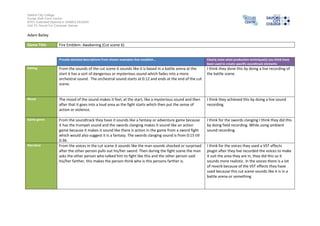 Salford City College
Eccles Sixth Form Centre
BTEC Extended Diploma in GAMES DESIGN
Unit 73: Sound For Computer Games

Adam Bailey
Game Title

Fire Emblem: Awakening (Cut scene 6)

Provide detailed descriptions from chosen examples that establish…

Clearly state what production technique(s) you think have
been used to create specific soundtrack elements

Setting

From the sounds of the cut scene it sounds like it is based in a battle arena at the
start it has a sort of dangerous or mysterious sound which fades into a more
orchestral sound. The orchestral sound starts at 0:12 and ends at the end of the cut
scene.

I think they done this by doing a live recording of
the battle scene.

Mood

The mood of the sound makes it feel, at the start, like a mysterious sound and then
after that it goes into a loud area as the fight starts which then put the sense of
action or violence.

I think they achieved this by doing a live sound
recording.

Game genre

From the soundtrack they have it sounds like a fantasy or adventure game because
it has the trumpet sound and the swords clanging makes it sound like an action
game because it makes it sound like there is action in the game from a sword fight
which would also suggest it is a fantasy. The swords clanging sound is from 0:15 till
0:36.
From the voices in the cut scene it sounds like the man sounds shocked or surprised
after the other person pulls out his/her sword. Then during the fight scene the man
asks the other person who talked him to fight like this and the other person said
his/her farther, this makes the person think who is this persons farther is.

I think for the swords clanging I think they did this
by doing field recording. While using ambient
sound recording.

Narrative

I think for the voices they used a VST effects
plugin after they live recorded the voices to make
it suit the area they are in, they did this so it
sounds more realistic. In the voices there is a lot
of reverb because of the VST effects they have
used because this cut scene sounds like it is in a
battle arena or something

 