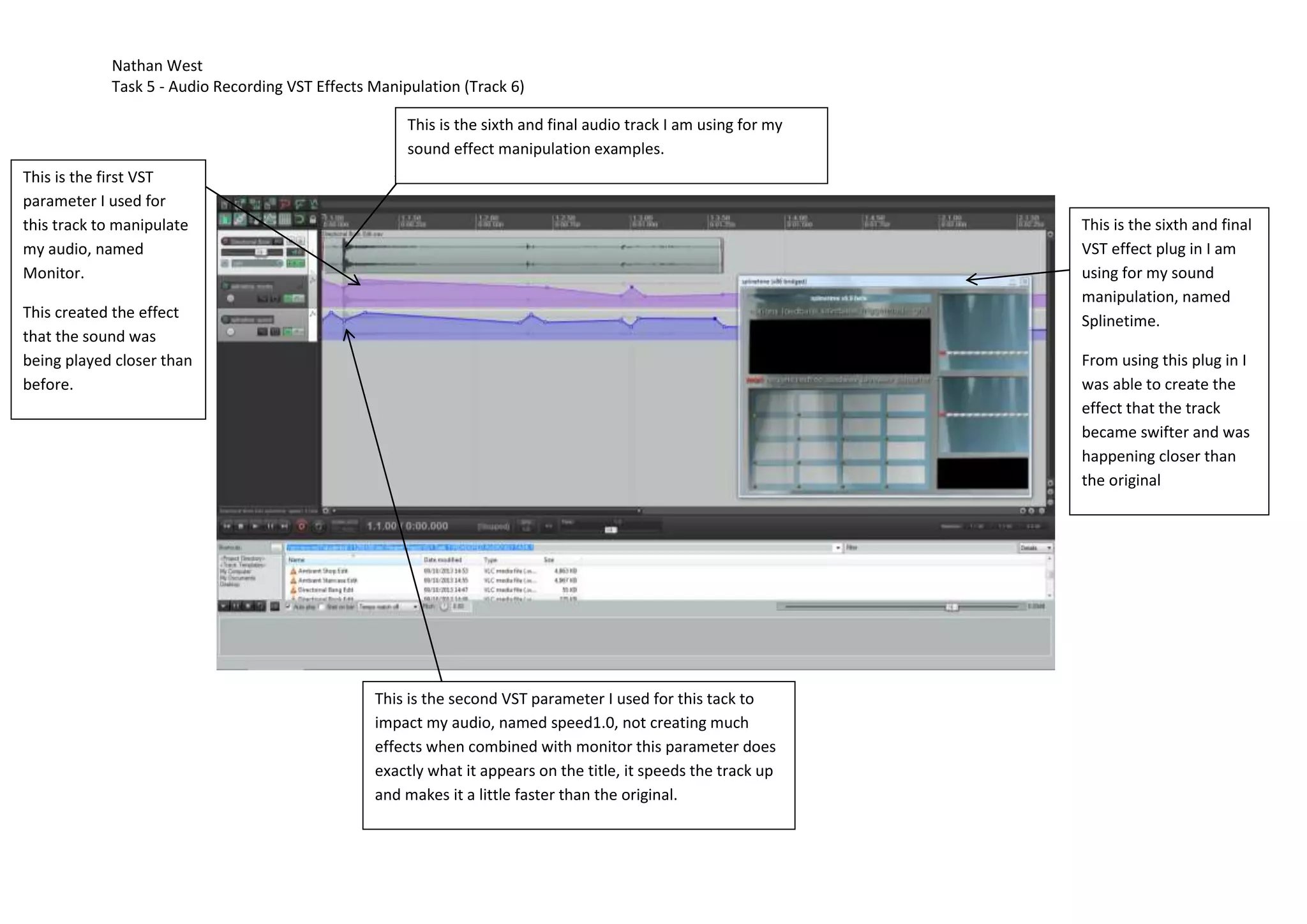 Nathan West
Task 5 - Audio Recording VST Effects Manipulation (Track 6)
This is the sixth and final audio track I am using for my
sound effect manipulation examples.
This is the first VST
parameter I used for
this track to manipulate
my audio, named
Monitor.
This is the sixth and final
VST effect plug in I am
using for my sound
manipulation, named
Splinetime.
This created the effect
that the sound was
being played closer than
before.
From using this plug in I
was able to create the
effect that the track
became swifter and was
happening closer than
the original
This is the second VST parameter I used for this tack to
impact my audio, named speed1.0, not creating much
effects when combined with monitor this parameter does
exactly what it appears on the title, it speeds the track up
and makes it a little faster than the original.