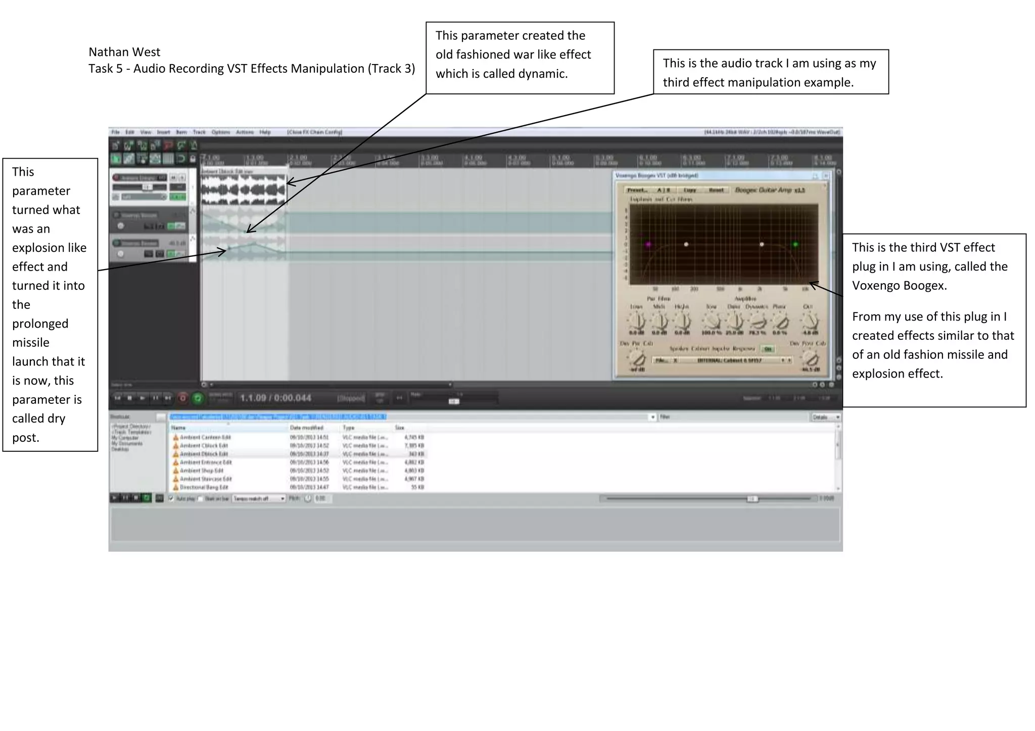 Nathan West
Task 5 - Audio Recording VST Effects Manipulation (Track 3)
This
parameter
turned what
was an
explosion like
effect and
turned it into
the
prolonged
missile
launch that it
is now, this
parameter is
called dry
post.
This parameter created the
old fashioned war like effect
which is called dynamic.
This is the audio track I am using as my
third effect manipulation example.
This is the third VST effect
plug in I am using, called the
Voxengo Boogex.
From my use of this plug in I
created effects similar to that
of an old fashion missile and
explosion effect.