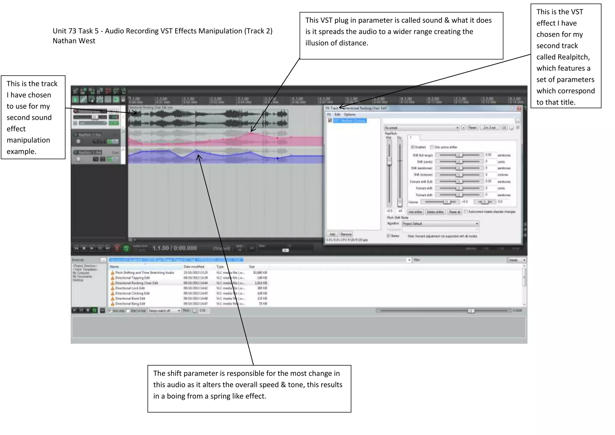 Unit 73 Task 5 - Audio Recording VST Effects Manipulation (Track 2)
Nathan West
This VST plug in parameter is called sound & what it does
is it spreads the audio to a wider range creating the
illusion of distance.
This is the track
I have chosen
to use for my
second sound
effect
manipulation
example.
The shift parameter is responsible for the most change in
this audio as it alters the overall speed & tone, this results
in a boing from a spring like effect.
This is the VST
effect I have
chosen for my
second track
called Realpitch,
which features a
set of parameters
which correspond
to that title.