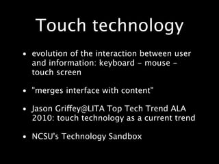 Touch technology
• evolution of the interaction between user
  and information: keyboard - mouse -
  touch screen

• "merges interface with content"

• Jason Griffey@LITA Top Tech Trend ALA
  2010: touch technology as a current trend

• NCSU's Technology Sandbox
 