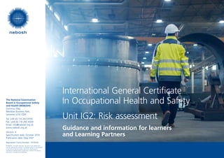 The National Examination
Board in Occupational Safety
and Health (NEBOSH)
Dominus Way,
Meridian Business Park,
Leicester LE19 1QW
Tel: +44 (0) 116 263 4700
Fax: +44 (0) 116 282 4000
Email: info@nebosh.org.uk
www.nebosh.org.uk
Version: 4
Specification date: October 2018
Publication date: May 2021
Registered Charity Number: 1010444
© NEBOSH. All rights reserved. No part of this publication
may be reproduced, stored in a retrieval system or transmitted
in any form, or by any means, electronic, electrostatic,
mechanical, photocopied or otherwise, without the express
permission in writing from NEBOSH.
Guidance and information for learners
and Learning Partners
International General Certificate
in Occupational Health and Safety
Unit IG2: Risk assessment
 