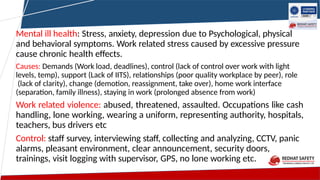 Mental ill health: Stress, anxiety, depression due to Psychological, physical
and behavioral symptoms. Work related stress caused by excessive pressure
cause chronic health effects.
Causes: Demands (Work load, deadlines), control (lack of control over work with light
levels, temp), support (Lack of IITS), relationships (poor quality workplace by peer), role
(lack of clarity), change (demotion, reassignment, take over), home work interface
(separation, family illness), staying in work (prolonged absence from work)
Work related violence: abused, threatened, assaulted. Occupations like cash
handling, lone working, wearing a uniform, representing authority, hospitals,
teachers, bus drivers etc
Control: staff survey, interviewing staff, collecting and analyzing, CCTV, panic
alarms, pleasant environment, clear announcement, security doors,
trainings, visit logging with supervisor, GPS, no lone working etc.
 