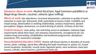 Substance abuse at work: Alcohol (local bar), legal (common painkillers) or
illegal drugs (heroin, cocaine), solvents (glue sniffing)
Effects at work: late attendance, increased absenteeism, reduction in quality of work,
reduction in work rate, dishonesty, theft, potentially to found a habit, irritability and
mood swings, deterioration in working relationships, sensory impairment, skewed
perceptions, fatigue, drowsiness, un control driving of vehicle, cirrhosis of the liver
Control measure: clear policy, rule restricting access in workplace, statutory legal
requirements (drink drive laws), non statutory requirements, arrangements for any
random drugs and testing, rehabilitation and treatment programmes, disciplinary
procedures, IITS, awareness campaign
Musculoskeletal disorders (MSD): chronic soft tissue injuries or disorders of muscle,
nerves, joints, cartilage, spinal discs affecting the body movement or system. Ex. Carpel
tunnel syndrome, tendonitis, muscle strain, ligament sprain, neck syndrome, back pain,
trauma, arthritis, bone fractures, painful knee joints etc.
 