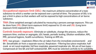 Occupational exposure limit (OEL): the maximum airborne concentration of a toxic
substance to which a worker can be exposed over a period of time. The purpose of OEL is to
put a limit in place so that workers will not be exposed to high concentrations of air borne
substance.
TWA (Time weighted average) calculated by measuring a persons average exposure. This can
be done from STEL (Short term exposure limit) exposed to 15 min and LTEL (Long term
exposure limit) exposed to 8 hrs.
Controls towards exposure: Eliminate or substitute, change the process, reduce the
exposure time, enclose or segregate, LEV, hoods, periodic testing, Dilution ventilation, RPE,
PPE, personal hygiene, health surveillance, Training on RPE etc.
RPE: two groups – respirators (filters the air taken from the immediate environment) and
BA (breathable air from a separate source). Respirators - Filtering face piece respirator, half
mask or ori nasal respirator, full face respirator, powered respirator etc. BA are of two types –
Compressed air line BA and Self contained BA. RPE must be selected carefully to its suitability
 