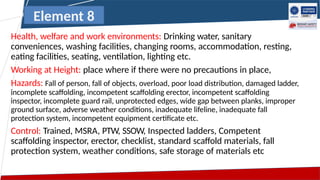Health, welfare and work environments: Drinking water, sanitary
conveniences, washing facilities, changing rooms, accommodation, resting,
eating facilities, seating, ventilation, lighting etc.
Working at Height: place where if there were no precautions in place,
Hazards: Fall of person, fall of objects, overload, poor load distribution, damaged ladder,
incomplete scaffolding, incompetent scaffolding erector, incompetent scaffolding
inspector, incomplete guard rail, unprotected edges, wide gap between planks, improper
ground surface, adverse weather conditions, inadequate lifeline, inadequate fall
protection system, incompetent equipment certificate etc.
Control: Trained, MSRA, PTW, SSOW, Inspected ladders, Competent
scaffolding inspector, erector, checklist, standard scaffold materials, fall
protection system, weather conditions, safe storage of materials etc
Element 8
 