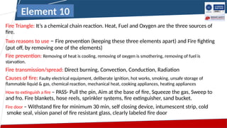 Fire Triangle: It’s a chemical chain reaction. Heat, Fuel and Oxygen are the three sources of
fire.
Two reasons to use – Fire prevention (keeping these three elements apart) and Fire fighting
(put off, by removing one of the elements)
Fire prevention: Removing of heat is cooling, removing of oxygen is smothering, removing of fuel is
starvation.
Fire transmission/spread: Direct burning, Convection, Conduction, Radiation
Causes of fire: Faulty electrical equipment, deliberate ignition, hot works, smoking, unsafe storage of
flammable liquid & gas, chemical reaction, mechanical heat, cooking appliances, heating appliances
How to extinguish a fire – PASS- Pull the pin, Aim at the base of fire, Squeeze the gas, Sweep to
and fro. Fire blankets, hose reels, sprinkler systems, fire extinguisher, sand bucket.
Fire door – Withstand fire for minimum 30 min, self closing device, intumescent strip, cold
smoke seal, vision panel of fire resistant glass, clearly labeled fire door
Element 10
 