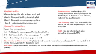 Classification of fire:
Class A – Combustible solid ex. Paper, wood, coal
Class B – Flammable liquids ex. Petrol, diesel, oil
Class C – Flammable gases ex. propane, methane
Class D – Metals ex. Aluminium, magnesium
Classes of fire extinguishers:
Water – Red body, used for A
Co2 – Red body with black strip, Used for B and electrical fires
DCP – Red body with blue strip, pressure gauge. Used for ABC
Foam – Cream body with pressure gauge, used for B
Fire detection and Alarm systems: Simplest system, Simple with more noise, manually operated fire alarm, interlinked
smoke alarms, automatic fire detection & alarm
Fire alarm – automatic electronic panel which will indicate when the fire occurs connected to the smoke and heat
detector.
Smoke detectors: small smoke particles
usually very sensitive. Ionizing and optical are
the two types of detectors. If used in humid,
wet, dusty can give false alarm
Heat detectors: excess heat generated by fire.
Rate of rise and fixed temperature are the two
main types
FACU – Fire Alarm Control Unit is the
controlling component of FAS
 