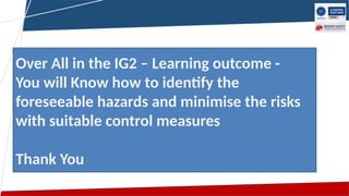 Over All in the IG2 – Learning outcome -
You will Know how to identify the
foreseeable hazards and minimise the risks
with suitable control measures
Thank You
 