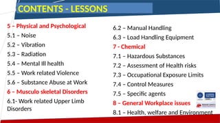 5 – Physical and Psychological
5.1 – Noise
5.2 – Vibration
5.3 – Radiation
5.4 – Mental Ill health
5.5 – Work related Violence
5.6 – Substance Abuse at Work
6 – Musculo skeletal Disorders
6.1- Work related Upper Limb
Disorders
6.2 – Manual Handling
6.3 – Load Handling Equipment
7 - Chemical
7.1 – Hazardous Substances
7.2 – Assessment of Health risks
7.3 – Occupational Exposure Limits
7.4 – Control Measures
7.5 – Specific agents
8 – General Workplace issues
8.1 – Health, welfare and Environment
CONTENTS - LESSONS
 
