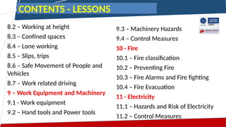 8.2 – Working at height
8.3 – Confined spaces
8.4 – Lone working
8.5 – Slips, trips
8.6 – Safe Movement of People and
Vehicles
8.7 – Work related driving
9 – Work Equipment and Machinery
9.1 - Work equipment
9.2 – Hand tools and Power tools
9.3 – Machinery Hazards
9.4 – Control Measures
10 - Fire
10.1 – Fire classification
10.2 – Preventing Fire
10.3 – Fire Alarms and Fire fighting
10.4 – Fire Evacuation
11 - Electricity
11.1 – Hazards and Risk of Electricity
11.2 – Control Measures
CONTENTS - LESSONS
 