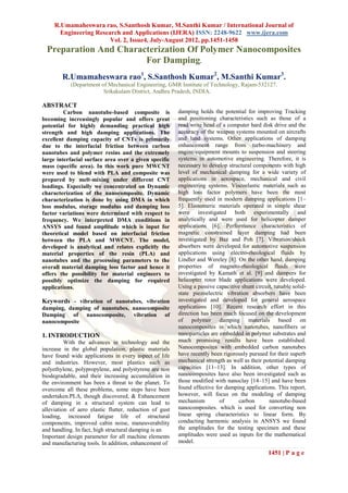 R.Umamaheswara rao, S.Santhosh Kumar, M.Santhi Kumar / International Journal of
       Engineering Research and Applications (IJERA) ISSN: 2248-9622 www.ijera.com
                        Vol. 2, Issue4, July-August 2012, pp.1451-1458
  Preparation And Characterization Of Polymer Nanocomposites
                        For Damping.
        R.Umamaheswara rao1, S.Santhosh Kumar2, M.Santhi Kumar3.
            (Department of Mechanical Engineering, GMR Institute of Technology, Rajam-532127.
                         Srikakulam District, Andhra Pradesh, INDIA.

ABSTRACT
         Carbon nanotube-based composite is              damping holds the potential for improving Tracking
becoming increasingly popular and offers great           and positioning characteristics such as those of a
potential for highly demanding practical high            read/write head of a computer hard disk drive and the
strength and high damping applications. The              accuracy of the weapon systems mounted on aircrafts
excellent damping capacity of CNTs is primarily          and land systems. Other applications of damping
due to the interfacial friction between carbon           enhancement range from turbo-machinery and
nanotubes and polymer resins and the extremely           engine/equipment mounts to suspension and steering
large interfacial surface area over a given specific     systems in automotive engineering. Therefore, it is
mass (specific area). In this work pure MWCNT            necessary to develop structural components with high
were used to blend with PLA and composite was            level of mechanical damping for a wide variety of
prepared by melt-mixing under different CNT              applications in aerospace, mechanical and civil
loadings. Especially we concentrated on Dynamic          engineering systems. Viscoelastic materials such as
characterization of the nanocomposite. Dynamic           high loss factor polymers have been the most
characterization is done by using DMA in which           frequently used in modern damping applications [1–
loss modulus, storage modulus and damping loss           5]. Elastomeric materials operated in simple shear
factor variations were determined with respect to        were investigated both experimentally and
frequency. We interpreted DMA conditions in              analytically and were used for helicopter damper
ANSYS and found amplitude which is input for             applications [6]. Performance characteristics of
theoretical model based on interfacial friction          magnetic constrained layer damping had been
between the PLA and MWCNT. The model,                    investigated by Baz and Poh [7]. Vibration/shock
developed is analytical and relates explicitly the       absorbers were developed for automotive suspension
material properties of the resin (PLA) and               applications using electro-rheological fluids by
nanotubes and the processing parameters to the           Lindler and Wereley [8]. On the other hand, damping
overall material damping loss factor and hence it        properties of magneto-rheological fluids were
offers the possibility for material engineers to         investigated by Kamath et al. [9] and dampers for
possibly optimize the damping for required               helicopter rotor blade applications were developed.
applications.                                            Using a passive capacitive shunt circuit, tunable solid-
                                                         state piezoelectric vibration absorbers have been
Keywords - vibration of nanotubes, vibration             investigated and developed for general aerospace
damping, damping of nanotubes, nanocomposite             applications [10]. Recent research effort in this
Damping of nanocomposite, vibration of                   direction has been much focused on the development
nanocomposite                                            of polymer damping materials based on
                                                         nanocomposites in which nanotubes, nanofibers or
1. INTRODUCTION                                          nanoparticles are embedded in polymer substrates and
          With the advances in technology and the        much promising results have been established.
increase in the global population, plastic materials     Nanocomposites with embedded carbon nanotubes
have found wide applications in every aspect of life     have recently been rigorously pursued for their superb
and industries. However, most plastics such as           mechanical strength as well as their potential damping
polyethylene, polypropylene, and polystyrene are non     capacities [11–13]. In addition, other types of
biodegradable, and their increasing accumulation in      nanocomposites have also been investigated such as
the environment has been a threat to the planet. To      those modified with nanoclay [14–15] and have been
overcome all these problems, some steps have been        found effective for damping applications. This report,
undertaken.PLA, though discovered, & Enhancement         however, will focus on the modeling of damping
of damping in a structural system can lead to            mechanism         of     carbon        nanotube-based
alleviation of aero elastic flutter, reduction of gust   nanocomposites. which is used for converting non
loading, increased fatigue life of structural            linear spring characteristics to linear form. By
components, improved cabin noise, maneuverability        conducting harmonic analysis in ANSYS we found
and handling. In fact, high structural damping is an     the amplitudes for the testing specimen and these
Important design parameter for all machine elements      amplitudes were used as inputs for the mathematical
and manufacturing tools. In addition, enhancement of     model.

                                                                                                1451 | P a g e
 