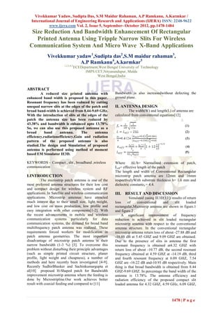 Vivekkumar Yadaw, Sudipta Das, S.M Maidur Rahaman, A.P Ramkanu, A.Karmkar /
  International Journal of Engineering Research and Applications (IJERA) ISSN: 2248-9622
            www.ijera.com Vol. 2, Issue 5, September- October 2012, pp.1478-1484
  Size Reduction And Bandwidth Enhancement Of Rectangular
    Printed Antenna Using Tripple Narrow Slits For Wireless
 Communication System And Micro Wave X-Band Applications
             Vivekkumar yadaw1,Sudipta das2,S.M maidur rahaman3,
                         A.P Ramkanu4,A.karmkar5
                        1,2,3,4,5
                                    ECEDepartment,West Bengal University of Technology
                                          IMPS CET,Nityanandapur, Malda
                                                 West Bengal,India


ABSTRACT
         A reduced size printed antenna with                Bandwidth is also increasedwithout defecting the
enhanced band width is proposed in this paper.              ground plane.
Resonant frequency has been reduced by cutting
unequal narrow slits at the edges of the patch and          II. ANTENNA DESIGN
broad band-width is achieved from 8.44-9.69 GHz.                     The width(W) and length(L) of antenna are
With the introduction of slits at the edges of the          calculated from conventional equations[12]
patch the antenna size has been reduced by
43.38% and bandwidth is enhanced upto 13.78%
So, we can also use this proposed antenna as a
broad       band     antenna.      The     antenna
efficiency,radiationefficiency,Gain and radiation
pattern of the proposed antenna is also
studied.The design and Simulation of proposed
antenna is performed using method of moment
based EM Simulator IE3D.

KEYWORDS - Compact , slit , broadband ,wireless             Where       ΔL/h= Normalised extension of patch,
communication                                               Leff= effective length of the patch
                                                            The length and width of Conventional Rectangular
I.INTRODUCTION                                              microstrip patch antenna are 12mm and 16mm
          The microstrip patch antenna is one of the        respectivelyWith substrate thickness h= 1.6 mm and
most preferred antenna structures for their low cost        dielectric constantɛ 𝑟 = 4.4.
and compact design for wireless system and RF
applications. In Satellite and wireless communication       III. RESULT AND DISCUSSION
applications. Microstrip antennas have attracted                     Simulated (using IE3D[13]) results of return
much interest due to their small size, light weight,        loss    of     conventional     and     slit   loaded
and low cost on mass production, low profile and            rectangular,Microstrip antenna are shown in figure.1
easy integration with other components[1-2]. With           and figure.2 .
the recent advancements in mobile and wireless                  A significant improvement of frequency
communication systems particularly for data                 reduction is achieved in slit loaded rectangular
communication systems, the demand for broad band            microstrip antenna with respect to the conventional
multifrequency patch antenna was realized. These            antenna structure. In the conventional rectangular
requirements forced workers for modification in             microstrip antenna return loss of about -27.88 dB and
patch antenna geometries. The most important                -16.88 dB at 5.45 GHZ and 9.09 GHZ are obtained.
disadvantage of microstrip patch antenna is their           Due to the presence of slits in antenna the first
narrow bandwidth (1-3 %) [3]. To overcome this              resonant frequency is obtained at4.32 GHZ with
problem without disturbing their principle advantages       return loss of about -10.77 dB, the second resonant
(such as simple printed circuit structure, planer           frequency obtained at 4.59 GHZ at -14.19 dB, third
profile, light weight and cheapness), a number of           and fourth resonant frequency at 6.09 GHZ, 7.54
methods and here recently been investigated [4-9].          GHZ are -16.22 dB and-10.93 dB respectively. Main
Recently SudhirBhasker and Sachinkumargupta et              thing is that broad bandwidth is obtained from 8.44
al[10] proposed H-Shaped patch for Bandwidth                GHZ-9.69 GHZ. In percentage the band width of the
improvement microstrip antenna where the feeding is         antenna is 13.78%. The antenna efficiency and
done by Microstripline.Our work achieves better             radiation efficiency of the proposed compact slit
result with coaxial feeding and compared to [11]            loaded antenna for 4.32 GHZ, 4.59 GHz, 6.09 GHZ,



                                                                                                 1478 | P a g e
 