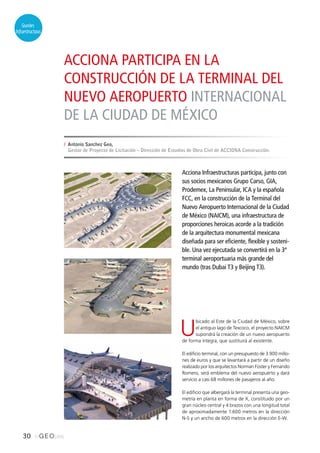 30 inGEOpres
Grandes
Infraestructuras
ACCIONA PARTICIPA EN LA
CONSTRUCCIÓN DE LA TERMINAL DEL
NUEVO AEROPUERTO INTERNACIONAL
DE LA CIUDAD DE MÉXICO
Acciona Infraestructuras participa, junto con
sus socios mexicanos Grupo Carso, GIA,
Prodemex, La Peninsular, ICA y la española
FCC, en la construcción de la Terminal del
Nuevo Aeropuerto Internacional de la Ciudad
de México (NAICM), una infraestructura de
proporciones heroicas acorde a la tradición
de la arquitectura monumental mexicana
diseñada para ser eficiente, flexible y sosteni-
ble. Una vez ejecutada se convertirá en la 3ª
terminal aeroportuaria más grande del
mundo (tras Dubai T3 y Beijing T3).
U
bicado al Este de la Ciudad de México, sobre
el antiguo lago de Texcoco, el proyecto NAICM
supondrá la creación de un nuevo aeropuerto
de forma íntegra, que sustituirá al existente.
El edificio terminal, con un presupuesto de 3.900 millo-
nes de euros y que se levantará a partir de un diseño
realizado por los arquitectos Norman Foster y Fernando
Romero, será emblema del nuevo aeropuerto y dará
servicio a casi 68 millones de pasajeros al año.
El edificio que albergará la terminal presenta una geo-
metría en planta en forma de X, constituido por un
gran núcleo central y 4 brazos con una longitud total
de aproximadamente 1.600 metros en la dirección
N-S y un ancho de 600 metros en la dirección E-W.
// Antonio Sanchez Gea,
Gestor de Proyecto de Licitación – Dirección de Estudios de Obra Civil de ACCIONA Construcción.
 