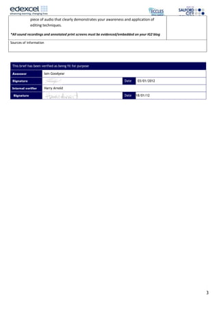 piece of audio that clearly demonstrates your awareness and application of
             editing techniques.

*All sound recordings and annotated print screens must be evidenced/embedded on your IG2 blog

Sources of information




 This brief has been verified as being fit for purpose

                         Iain Goodyear

                                                                      Date     03/01/2012

                         Harry Arnold

                                                                      Date   18/01/12




                                                                                                3
 