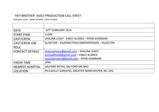 ‘HEY BROTHER’ AVICII PRODUCTION CALL SHEET
SHAUNA E LEACY , SARAH MURRAY , EMILY ALDRED
DATE 22ND FEBRUARY 2014
START TIME 11AM
CAST/CREW SHAUNA LEACY - EMILY ALDRED – RYAN SHARMAN
CAST/CREW JOB
ROLE
SL/ACTOR – EA/DIRECTOR/CAMERAPERSON – RS/ACTOR
CONTACT DETAILS shaunaeleacy@gmail.com – SHAUNA LEACY
emilyaldredd@gmail.com – EMILY ALDRED
ryansharmann@gmail.com – RYAN SHARMAN
FINISH TIME 3PM
NEAREST HOSPITAL SALFORD ROYAL, SALFORD M6 8HD
LOCATION PICCADILLY GARDENS, GREATER MANCHESTER, M1 1RG
 