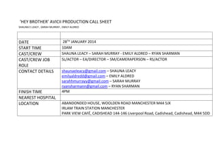 ‘HEY BROTHER’ AVICII PRODUCTION CALL SHEET
SHAUNA E LEACY , SARAH MURRAY , EMILY ALDRED
DATE 28TH JANUARY 2014
START TIME 10AM
CAST/CREW SHAUNA LEACY – SARAH MURRAY - EMILY ALDRED – RYAN SHARMAN
CAST/CREW JOB
ROLE
SL/ACTOR – EA/DIRECTOR – SM/CAMERAPERSON – RS/ACTOR
CONTACT DETAILS shaunaeleacy@gmail.com – SHAUNA LEACY
emilyaldredd@gmail.com – EMILY ALDRED
sarahhmurrayy@gmail.com – SARAH MURRAY
ryansharmann@gmail.com – RYAN SHARMAN
FINISH TIME 4PM
NEAREST HOSPITAL
LOCATION ABANDONDED HOUSE, WOOLDEN ROAD MANCHESTER M44 5JX
IRLAM TRAIN STATION MANCHESTER
PARK VIEW CAFÉ, CADISHEAD 144-146 Liverpool Road, Cadishead, Cadishead, M44 5DD
 