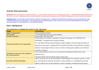 Unit IG2: Risk assessment
Declaration: By submitting this assessment (Parts 1 – 4) for marking I declare that it is entirely my own work. I understand that falsely claiming that
the work is my own is malpractice and can lead to NEBOSH imposing severe penalties (see the NEBOSH Malpractice Policy for further information).
Important note: You must refer to the document ‘Unit IG2: risk assessment – Guidance and information for learners and Learning Partners’ while
completing all parts of this assessment. Your Learning Partner should provide you with a copy, but it can also be downloaded from the relevant
resources section for this qualification on the NEBOSH website.
Part 1: Background
You should aim to complete this section in 150 - 200 words.
Topic Comments
Name of organisation* National Refinery Limited
Site location* 7-8, Korangi Industrial Area, Karachi, Pakistan.
Number of workers Present staff is more than 1000.
General description of the organisation
Global Pakistani oil refinery, a subsidiary of Attock Oil Company, UK. NATIONAL OIL
REFINERY is headquartered in Karachi, Pakistan.
It is a petroleum refining and petrochemical complex engaged in the processing and selling, for
domestic use and export, of asphalts, BTX, fuel products and lubes. National Refinery Limited is
Pakistan's second largest refinery in terms of crude oil refining plant capability and is Pakistan's
only lube oil refinery.
Description of the area to be included in
the risk assessment
I have selected platform areas for my risk assessment including the platform floor, power
generation area,
The field with the mud tank and the camera control centre.
Any other relevant information
Health and safety roles are the responsibility of HSE Manager. The company's capacity is 1.82m
tpa. Attock Refinery Limited has a benefit over other refineries as it is designed to process the
lightest to difficult first oil and to generate a variety of energies, including energy-free goods.
Learner number: Learner name: Page 1 of 21
 