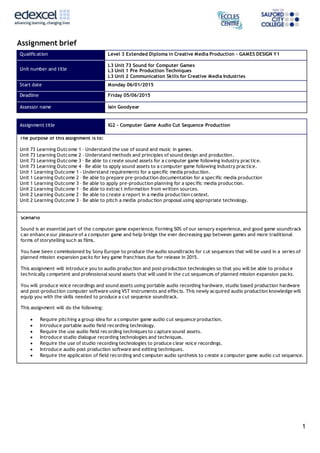 1
Assignment brief
Qualification Level 3 Extended Diploma in Creative Media Production – GAMES DESIGN Y1
Unit number and title
L3 Unit 73 Sound for Computer Games
L3 Unit 1 Pre Production Techniques
L3 Unit 2 Communication Skills for Creative Media Industries
Start date Monday 06/01/2015
Deadline Friday 05/06/2015
Assessor name Iain Goodyear
Assignment title IG2 – Computer Game Audio Cut Sequence Production
The purpose of this assignment is to:
Unit 73 Learning Outcome 1 – Understand the use of sound and music in games.
Unit 73 Learning Outcome 2 – Understand methods and principles of sound design and production.
Unit 73 Learning Outcome 3 – Be able to create sound assets for a computer game following industry practice.
Unit 73 Learning Outcome 4 – Be able to apply sound assets to a computer game following industry practice.
Unit 1 Learning Outcome 1 - Understand requirements for a specific media production.
Unit 1 Learning Outcome 2 – Be able to prepare pre-production documentation for a specific media production
Unit 1 Learning Outcome 3 – Be able to apply pre-production planning for a specific media production.
Unit 2 Learning Outcome 1 – Be able to extract information from written sources.
Unit 2 Learning Outcome 2 – Be able to create a report in a media production context.
Unit 2 Learning Outcome 3 – Be able to pitch a media production proposal using appropriate technology.
Scenario
Sound is an essential part of the computer game experience. Forming 50% of our sensory experience, and good game soundtrack
can enhance our pleasure of a computer game and help bridge the ever decreasing gap between games and more traditional
forms of storytelling such as films.
You have been commissioned by Sony Europe to produce the audio soundtracks for cut sequences that will be used in a series of
planned mission expansion packs for key game franchises due for release in 2015.
This assignment will introduce you to audio production and post-production technologies so that you will be able to produce
technically competent and professional sound assets that will used in the cut sequences of planned mission expansion packs.
You will produce voice recordings and sound assets using portable audio recording hardware, studio based production hardware
and post-production computer software using VST instruments and effects. This newly acquired audio production knowledge will
equip you with the skills needed to produce a cut sequence soundtrack.
This assignment will do the following:
 Require pitching a group idea for a computer game audio cut sequence production.
 Introduce portable audio field recording technology.
 Require the use audio field recording techniques to capture sound assets.
 Introduce studio dialogue recording technologies and techniques.
 Require the use of studio recording technologies to produce clear voice recordings.
 Introduce audio post production software and editing techniques.
 Require the application of field recording and computer audio synthesis to create a computer game audio cut sequence.
 