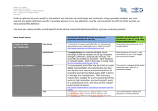 Salford City College
Eccles Sixth Form Centre
BTEC Extended Diploma in GAMES DESIGN
Unit 73: Sound For Computer Games
IG2 Task 1
1
Produce a glossary of terms specific to the methods and principles of sound design and production. Using a provided template, you must
research and gather definitions specific to provided glossary terms. Any definitions must be referenced with the URL link of the website you
have obtained the definition.
You must also, where possible, provide specific details of how researched definitions relate to your own production practice.
Name: Joseph kenyon RESEARCHED DEFINITION (provide short internet
researched definition and URL link)
DESCRIBE THE RELEVANCE OF THE
RESEARCHED TERM TO YOUR OWN
PRODUCTION PRACTICE?
SOUND DESIGN
METHODOLOGY
Foley Artistry “A Foley Artist 'recreates' sound effects for film, television and
radio productions on a Foley Stage in a Post Production Studio.”
http://www.marblehead.net/foley/whatisitman.html
The guy who makes real sounds out of
everyday objects.
Sound Libraries A sample library is a collection of digital sound
recordings, known as samples, for use by composers,
arrangers, performers, and producers of music. The
sound files are loaded into a sampler - either hardware
or computer-based - which is then used to create music.
http://en.wikipedia.org/wiki/Sample_library
When making my GTA sequin’s I used
sound libraries so that I could dragged
drop my work on to Rapier
SOUND FILE FORMATS Uncompressed Uncompressed audio files are the most accurate
digital representation of a soundwave, but can
also be the most resource-intensive method of
recording and storing digital audio, both in terms
of storage and management. Their accuracy
makes them suitable for archiving and delivering
audio at high resolution, and working with audio
at a professional level, and they are the 'master'
audio format of choice.
http://www.jiscdigitalmedia.ac.uk/guide/uncompressed-audio-file-
formats
This is good for making good high quality
sounds and make it seem it is at
professional standard
.wav The format for storing sound in files developed jointly
by Microsoftand IBM. Support for WAV files was built
into Windows 95 making it the de facto standard for sound
.wav is useful because it allows your
sounds to run on most platforms.
 