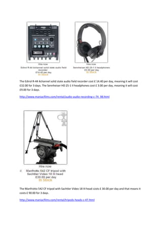 The Edirol R-44 4channel solid state audio field recorder cost £ 14.40 per day, meaning it will cost
£32.00 for 3 days. The Sennheiser HD 25-1 II headphones cost £ 3.00 per day, meaning it will cost
£9.00 for 3 days.

http://www.maniacfilms.com/rental/audio-audio-recording-c-74_98.html




The Manfrotto 542 CF tripod with Sachtler Video 18 III head costs £ 30.00 per day and that means it
costs £ 90.00 for 3 days.

http://www.maniacfilms.com/rental/tripods-heads-c-47.html
 
