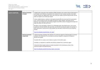 Salford City College
Eccles Sixth Form Centre
BTEC Extended Diploma in GAMES DESIGN
Unit 73: Sound For Computer Games
IG2 Task 1
6
AUDIO SAMPLING File Size Constraints -
Bit-depth
In digital audio using pulse-code modulation (PCM), bit depth is the number of bits of information in
each sample, and it directly corresponds to the resolution of each sample. Examples of bit depth
include Compact Disc Digital Audio, which uses 16 bits per sample, and DVD-Audio and Blu-ray Disc
which can support up to 24 bits per sample.
In basic implementations, variations in bit depth primarily affect the noise level from quantization
error—thus the signal-to-noise ratio (SNR) and dynamic range. However, techniques such as
dithering, noise shaping and oversampling mitigate these effects without changing the bit depth. Bit
depth also affects bit rate and file size.
Bit depth is only meaningful in reference to a PCM digital signal. Non-PCM formats, such as lossy
compression formats like MP3, AAC and Vorbis, do not have associated bit depths. For example, in
MP3, quantization is performed on PCM samples that have been transformed into the frequency
domain.
http://en.wikipedia.org/wiki/Audio_bit_depth
File Size Constraints -
Sample Rate
n signal processing, sampling is the reduction of a continuous signal to a discrete signal. A common
example is the conversion of a sound wave (a continuous signal) to a sequence of samples (a
discrete-time signal).
A sample refers to a value or set of values at a point in time and/or space.
A sampler is a subsystem or operation that extracts samples from a continuous signal.
A theoretical ideal sampler produces samples equivalent to the instantaneous value of the
continuous signal at the desired points.
http://en.wikipedia.org/wiki/Sampling_(signal_processing)
 