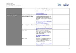 Salford City College
Eccles Sixth Form Centre
BTEC Extended Diploma in GAMES DESIGN
Unit 73: Sound For Computer Games
IG2 Task 1
3
.mp3 a computer file format for the
compression and storage of digital audio
data.
http://www.merriam-
webster.com/dictionary/mp3
AUDIO LIMITATIONS Sound Processor Unit (SPU)
Digital Sound Processor (DSP) A digital sound processor is a tool that
incorporates computer technology to
change the technical aspects of analog
sound.
http://www.ehow.com/facts_5879513_de
fine-digital-sound-
processor.html#ixzz2zTVn5xep
Random Access Memory (RAM) Random access memory (RAM) is the
best known form of computer memory.
http://computer.howstuffworks.com/ram.
htm
Mono Audio Mono or monophonic describes a
system where all the audio signals are
mixed together and routed through a
single audio channel.
http://www.mcsquared.com/mono-
stereo.htm
Stereo Audio Sound that is directed through two or
more speakers so that it seems to
surround the listener and to come from
more than one source
http://www.oxforddictionaries.com/definit
ion/english/stereo
 