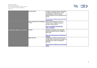 Salford City College
Eccles Sixth Form Centre
BTEC Extended Diploma in GAMES DESIGN
Unit 73: Sound For Computer Games
IG2 Task 1
4
Surround Sound a system for playing sounds, especially
in cinemas, that uses three or more
loudspeakers so that the person
listening seems to be surrounded by the
sound.
http://dictionary.cambridge.org/dictionary/british/
surround-sound
Direct Audio (Pulse Code Modulation
– PCM)
Pulse-code modulation (PCM) is a
method used to digitally represent
sampled analog signals.
http://en.wikipedia.org/wiki/Pulse-
code_modulation
AUDIO RECORDING SYSTEMS Analogue analogue technology uses changing
physical quantities such as voltage to
store data.
http://www.ldoceonline.com/dictionary/a
nalogue
Digital Mini Disc a digital disc medium for storing music
or data where a small disc is housed in a
cartridge and is either recordable or
playback.
http://dictionary.reference.com/browse/m
inidisc
 