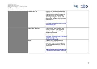 Salford City College
Eccles Sixth Form Centre
BTEC Extended Diploma in GAMES DESIGN
Unit 73: Sound For Computer Games
IG2 Task 1
5
Compact Disc (CD) compact disc [sometimes spelled disk]
(CD) is a small, portable, round medium
made of molded polymer (close in size
to the floppy disk) for electronically
recording, storing, and playing back
audio, video, text, and other information
in digital form.
http://searchstorage.techtarget.com/defi
nition/compact-disc
Digital Audio Tape (DAT) Four millimeter wide magnetic tape
which can store up to four gigabytes
(GB) of data per cassette by using
helical scan recording.
http://www.businessdictionary.com/defini
tion/digital-audio-tape-
DAT.html#ixzz2zTajkg2i
MIDI The term MIDI stands for Musical
Instrument Digital Interface and is
essentially a communications protocol
for computers and electronic musical
instruments.
http://mp3.about.com/od/glossary/g/Midi-
Files-Definition-What-Is-Midi-Music.htm
 