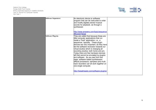 Salford City College
Eccles Sixth Form Centre
BTEC Extended Diploma in GAMES DESIGN
Unit 73: Sound For Computer Games
IG2 Task 1
6
Software Sequencers An electronic device or software
program that can be instructed to order
and modify digitally stored musical
sounds for playback, as through a
synthesizer.
http://www.answers.com/topic/sequence
r#ixzz2zTbjiygI
Software Plug-ins They are called that because these are
little computer applications that run
inside a "host" application, i.e., a
sequencer, typically. These plugin
devices are very important, as they have
led the software revolution towards our
virtual studios which is changing all
recording studios, both home and pro.
Today there are few hardware devices
left that cannot be emulated by plugins
and software. As you see from this
page, software based synthesizers,
effects processors, samplers and multi-
track recorders can all work together on
one single computer.
http://tweakheadz.com/software-plugins/
 