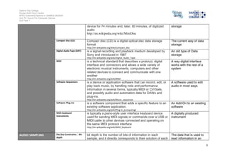 Salford City College
Eccles Sixth Form Centre
BTEC Extended Diploma in GAMES DESIGN
Unit 73: Sound For Computer Games
IG2 Task 1
3
device for 74 minutes and, later, 80 minutes, of digitized
audio
http://en.wikipedia.org/wiki/MiniDisc
storage
Compact Disc (CD) Compact disc (CD) is a digital optical disc data storage
format
http://en.wikipedia.org/wiki/Compact_disc
The current way of data
storage
Digital Audio Tape (DAT) is a signal recording and playback medium developed by
Sony and introduced in 1987
http://en.wikipedia.org/wiki/Digital_Audio_Tape
An old type of Data
storage
MIDI is a technical standard that describes a protocol, digital
interface and connectors and allows a wide variety of
electronic musical instruments, computers and other
related devices to connect and communicate with one
another
http://en.wikipedia.org/wiki/MIDI
A way digital interface
works with the rest of a
system
Software Sequencers is a device or application software that can record, edit, or
play back music, by handling note and performance
information in several forms, typically MIDI or CV/Gate,
and possibly audio and automation data for DAWs and
plug-ins.
http://en.wikipedia.org/wiki/Music_sequencer
A software used to edit
audio in most ways
Software Plug-ins is a software component that adds a specific feature to an
existing software application.
http://en.wikipedia.org/wiki/Plug-in_(computing)
An Add-On to an existing
software
MIDI Keyboard
Instruments
is typically a piano-style user interface keyboard device
used for sending MIDI signals or commands over a USB or
MIDI cable to other devices connected and operating on
the same MIDI protocol interface
http://en.wikipedia.org/wiki/MIDI_keyboard
A digitally produced
instrument
AUDIO SAMPLING File Size Constraints - Bit-
depth
bit depth is the number of bits of information in each
sample, and it directly corresponds to their solution of each
The data that is used to
read information in an
 