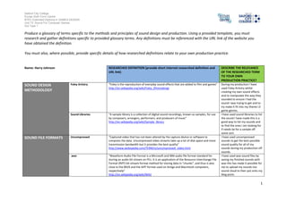 Salford City College
Eccles Sixth Form Centre
BTEC Extended Diploma in GAMES DESIGN
Unit 73: Sound For Computer Games
IG2 Task 1
1
Produce a glossary of terms specific to the methods and principles of sound design and production. Using a provided template, you must
research and gather definitions specific to provided glossary terms. Any definitions must be referenced with the URL link of the website you
have obtained the definition.
You must also, where possible, provide specific details of how researched definitions relate to your own production practice.
Name: Harry Johnson RESEARCHED DEFINITION (provide short internet researched definition and
URL link)
DESCRIBE THE RELEVANCE
OF THE RESEARCHED TERM
TO YOUR OWN
PRODUCTION PRACTICE?
SOUND DESIGN
METHODOLOGY
Foley Artistry “Foley is the reproduction of everyday sound effects that are added to film and games”
http://en.wikipedia.org/wiki/Foley_(filmmaking)
During my production I have
used Foley Artistry whilst
creating my own sound effects
and to manipulate the way they
sounded to ensure I had the
sound I was trying to get and to
try make it fit into my theme I.E
game genres.
Sound Libraries “A sample library is a collection of digital sound recordings, known as samples, for use
by composers, arrangers, performers, and producers of music”
http://en.wikipedia.org/wiki/Sample_library
I have used sound libraries to list
the sound I have made this is a
good way to list my sounds and
to find the ones I am looking for
if needs be for a sample off
some sort.
SOUND FILE FORMATS Uncompressed “Captured video that has not been altered by the capture device or software to
compress the data. Uncompressed video streams take up a lot of disk space and more
transmission bandwidth but it provides the best quality”
http://www.webopedia.com/TERM/U/uncompressed_video.html
I have used uncompressed
sounds to get the best possible
sound quality for all of my
sounds during my production off
sounds.
.wav “Waveform Audio File Format is a Microsoft and IBM audio file format standard for
storing an audio bit stream on PCs. It is an application of the Resource Interchange File
Format (RIFF) bit stream format method for storing data in "chunks", and thus is also
close to the 8SVX and the AIFF format used on Amiga and Macintosh computers,
respectively”
http://en.wikipedia.org/wiki/WAV
I have used wav sound files by
saving my finished sounds with
wav this has made it possible for
me to upload my sounds too
sound cloud to then put onto my
blog posts.
 