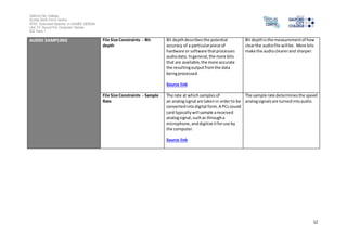 Salford City College
Eccles Sixth Form Centre
BTEC Extended Diploma in GAMES DESIGN
Unit 73: Sound For Computer Games
IG2 Task 1
12
AUDIO SAMPLING File Size Constraints - Bit-
depth
Bit depthdescribesthe potential
accuracy of a particularpiece of
hardware or software thatprocesses
audiodata. Ingeneral,the more bits
that are available,the more accurate
the resultingoutputfromthe data
beingprocessed.
Source link
Bit depthisthe measurementof how
clearthe audiofile willbe. More bits
make the audioclearerand sharper.
File Size Constraints - Sample
Rate
The rate at which samplesof
an analogsignal are takenin orderto be
convertedintodigital form.A PCssound
card typicallywill sample areceived
analogsignal,suchas througha
microphone, anddigitize itforuse by
the computer.
Source link
The sample rate determinesthe speed
analogsignalsare turnedintoaudio.
 