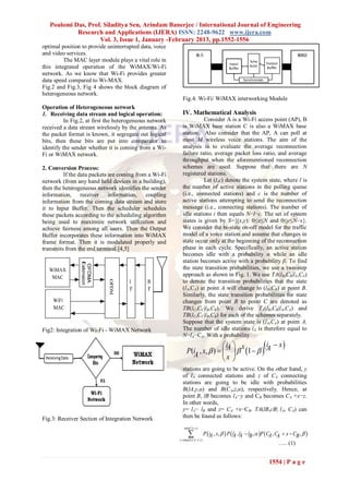 Poulomi Das, Prof. Siladitya Sen, Arindam Banerjee / International Journal of Engineering
            Research and Applications (IJERA) ISSN: 2248-9622 www.ijera.com
                    Vol. 3, Issue 1, January -February 2013, pp.1552-1556
optimal position to provide uninterrupted data, voice
and video services.
         The MAC layer module plays a vital role in
this integrated operation of the WiMAX/Wi-Fi
network. As we know that Wi-Fi provides greater
data speed compared to Wi-MAX.
Fig.2 and Fig.3, Fig 4 shows the block diagram of
heterogeneous network.
                                                           Fig.4: Wi-Fi/ WiMAX interworking Module
Operation of Heterogeneous network
1. Receiving data stream and logical operation:            IV. Mathematical Analysis
          In Fig.2, at first the heterogeneous network               Consider A is a Wi-Fi access point (AP), B
received a data stream wirelessly by the antenna. As       is WiMAX base station C is also a WiMAX base
the packet format is known, it segregate out logical       station. Also consider that the AP, A can poll at
bits, then these bits are put into comparator to           most M wireless voice stations. The aim of the
identify the sender whether it is coming from a Wi-        analysis is to evaluate the average reconnection
Fi or WiMAX network.                                       failure ratio, average packet loss ratio, and average
                                                           throughput when the aforementioned reconnection
2. Conversion Process:                                     schemes are used. Suppose that there are N
         If the data packets are coming from a Wi-Fi       registered stations.
network (from any hand held devices in a building),                  Let (l,c) denote the system state, where l is
then the heterogeneous network identifies the sender       the number of active stations in the polling queue
information, receiver information, coupling                (i.e., connected stations) and c is the number of
information from the coming data stream and store          active stations attempting to send the reconnection
it to Input Buffer. Then the scheduler schedules           message (i.e., connecting stations). The number of
these packets according to the scheduling algorithm        idle stations i then equals N−l−c. The set of system
being used to maximize network utilization and             states is given by S={(x,y): 0≤x≤N and 0≤y≤N−x}.
achieve fairness among all users. Then the Output          We consider the bi-state on-off model for the traffic
Buffer incorporates these information into WiMAX           model of a voice station and assume that changes in
frame format. Then it is modulated properly and            state occur only at the beginning of the reconnection
transmits from the end terminal.[4,5]                      phase in each cycle. Specifically, an active station
                                                           becomes idle with a probability α while an idle
                                                           station becomes active with a probability β. To find
                                                           the state transition probabilities, we use a two-step
                                                           approach as shown in Fig. 1. We use TA(lB,CB|lA,CA)
                                                           to denote the transition probabilities that the state
                                                           (lA,CA) at point A will change to (lB,CB) at point B.
                                                           Similarly, the state transition probabilities for state
                                                           changes from point B to point C are denoted as
                                                           TB(lC,CC|lB,CB). We derive TA(lB,CB|lA,CA) and
                                                           TB(lC,CC|lB,CB) for each of the schemes separately.
                                                           Suppose that the system state is (lA,CA) at point A.
Fig2: Integration of Wi-Fi - WiMAX Network                 The number of idle stations iA is therefore equal to
                                                           N−lA−CA. With a probability
                                                                              i  x          i  x 
                                                              P(iA , x,  )   A   1    A
                                                                              x 
                                                           stations are going to be active. On the other hand, y
                                                           of lA connected stations and z of CA connecting
                                                           stations are going to be idle with probabilities
                                                           B(lA,y,α) and B(CA,z,α), respectively. Hence, at
                                                           point B, lB becomes lA−y and CB becomes CA +x−z.
                                                           In other words,
                                                           y= lA− lB and z= CA +x−CB. TA(lB,cB| lA, CA) can
Fig.3: Receiver Section of Integration Network             then be found as follows:
                                                            min( CB , iA )

                                                                
                                                         x  max(0,CB CA )
                                                                              P  iA , x,   P  lA , lA  lB ,  P  CA , C  x  CB ,  
                                                                                                                              A
                                                                                                                              ….. (1)


                                                                                                                     1554 | P a g e
 