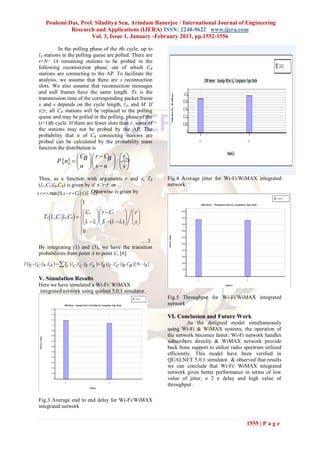 Poulomi Das, Prof. Siladitya Sen, Arindam Banerjee / International Journal of Engineering
                     Research and Applications (IJERA) ISSN: 2248-9622 www.ijera.com
                             Vol. 3, Issue 1, January -February 2013, pp.1552-1556

                  In the polling phase of the tth cycle, up to
        lA stations in the polling queue are polled. There are
        r=N− lA remaining stations to be probed in the
        following reconnection phase, out of which CB
        stations are connecting to the AP. To facilitate the
        analysis, we assume that there are s reconnection
        slots. We also assume that reconnection messages
        and null frames have the same length. Tx is the
        transmission time of the corresponding packet/frame
        x and s depends on the cycle length, lA, and M. If
        s≥r, all CB stations will be replaced to the polling
        queue and may be polled in the polling, phase of the
        (t+1)th cycle. If there are fewer slots than r, some of
        the stations may not be probed by the AP. The
        probability that n of CB connecting stations are
        probed can be calculated by the probability mass
        function the distribution is
                            C  r  CB  ..(2)
                                              r
                   P n   B         / 
                            n  s  n   s 
        Thus, as a function with arguments r and s, TB                      Fig.4 Average jitter for Wi-Fi/WiMAX integrated
        (lC,CC|lB,CB) is given by if s  r or                               network
       s  r  max  0, s  r  CB   (lC  lB)
                                           Otherwise is given by

                                  1
                                  
                                   CB  r  CB              r
           TB  lC, CC lB, CB                             
                                   lC  lb  S  (lC  lB)   s 
                                  0
                                  
                                                    …3
        By integrating (1) and (3), we have the transition
        probabilities from point A to point C, [6]
T  lC , C lA , C   T  lC, C l , C   TB lC , CC lB , CB  N  l 
          C      A                                                    A
                       A        C A A

        V. Simulation Results
        Here we have simulated a Wi-Fi/ WiMAX
        integrated network using qualnet 5.0.1 simulator.
                                                                            Fig.5 Throughput for Wi-Fi/WiMAX integrated
                                                                            network

                                                                            VI. Conclusion and Future Work
                                                                                      As the designed model simultaneously
                                                                            using Wi-Fi & WiMAX systems, the operation of
                                                                            the network becomes faster. Wi-Fi network handles
                                                                            subscribers directly & WiMAX network provide
                                                                            back bone support to utilize radio spectrum utilized
                                                                            efficiently. This model have been verified in
                                                                            QUALNET 5.0.1 simulator & observed that results
                                                                            we can conclude that Wi-Fi/ WiMAX integrated
                                                                            network gives better performance in terms of low
                                                                            value of jitter, e 2 e delay and high value of
                                                                            throughput .

        Fig.3 Average end to end delay for Wi-Fi/WiMAX
        integrated network


                                                                                                                1555 | P a g e
 