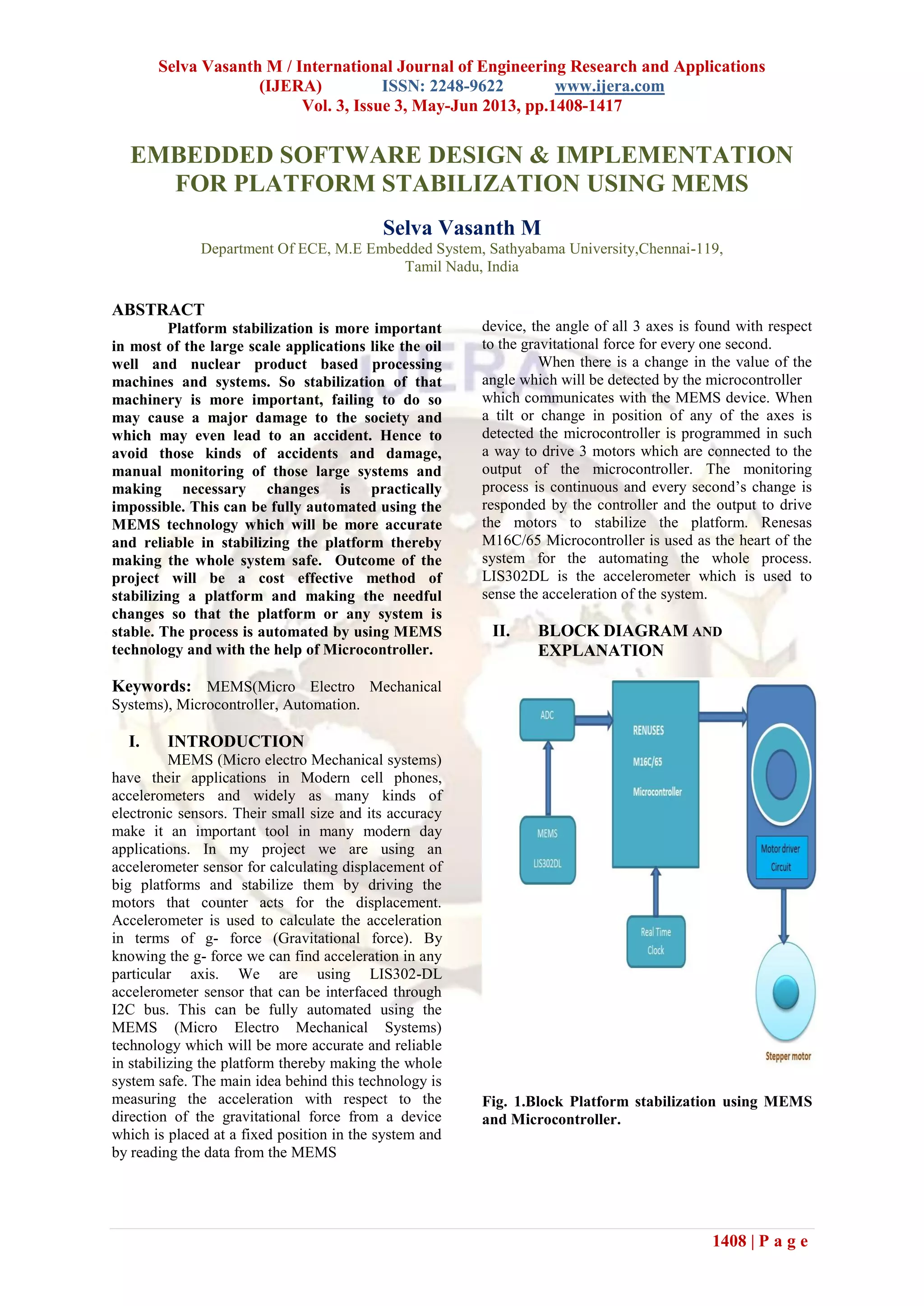 Selva Vasanth M / International Journal of Engineering Research and Applications
(IJERA) ISSN: 2248-9622 www.ijera.com
Vol. 3, Issue 3, May-Jun 2013, pp.1408-1417
1408 | P a g e
EMBEDDED SOFTWARE DESIGN & IMPLEMENTATION
FOR PLATFORM STABILIZATION USING MEMS
Selva Vasanth M
Department Of ECE, M.E Embedded System, Sathyabama University,Chennai-119,
Tamil Nadu, India
ABSTRACT
Platform stabilization is more important
in most of the large scale applications like the oil
well and nuclear product based processing
machines and systems. So stabilization of that
machinery is more important, failing to do so
may cause a major damage to the society and
which may even lead to an accident. Hence to
avoid those kinds of accidents and damage,
manual monitoring of those large systems and
making necessary changes is practically
impossible. This can be fully automated using the
MEMS technology which will be more accurate
and reliable in stabilizing the platform thereby
making the whole system safe. Outcome of the
project will be a cost effective method of
stabilizing a platform and making the needful
changes so that the platform or any system is
stable. The process is automated by using MEMS
technology and with the help of Microcontroller.
Keywords: MEMS(Micro Electro Mechanical
Systems), Microcontroller, Automation.
I. INTRODUCTION
MEMS (Micro electro Mechanical systems)
have their applications in Modern cell phones,
accelerometers and widely as many kinds of
electronic sensors. Their small size and its accuracy
make it an important tool in many modern day
applications. In my project we are using an
accelerometer sensor for calculating displacement of
big platforms and stabilize them by driving the
motors that counter acts for the displacement.
Accelerometer is used to calculate the acceleration
in terms of g- force (Gravitational force). By
knowing the g- force we can find acceleration in any
particular axis. We are using LIS302-DL
accelerometer sensor that can be interfaced through
I2C bus. This can be fully automated using the
MEMS (Micro Electro Mechanical Systems)
technology which will be more accurate and reliable
in stabilizing the platform thereby making the whole
system safe. The main idea behind this technology is
measuring the acceleration with respect to the
direction of the gravitational force from a device
which is placed at a fixed position in the system and
by reading the data from the MEMS
device, the angle of all 3 axes is found with respect
to the gravitational force for every one second.
When there is a change in the value of the
angle which will be detected by the microcontroller
which communicates with the MEMS device. When
a tilt or change in position of any of the axes is
detected the microcontroller is programmed in such
a way to drive 3 motors which are connected to the
output of the microcontroller. The monitoring
process is continuous and every second’s change is
responded by the controller and the output to drive
the motors to stabilize the platform. Renesas
M16C/65 Microcontroller is used as the heart of the
system for the automating the whole process.
LIS302DL is the accelerometer which is used to
sense the acceleration of the system.
II. BLOCK DIAGRAM AND
EXPLANATION
Fig. 1.Block Platform stabilization using MEMS
and Microcontroller.
 