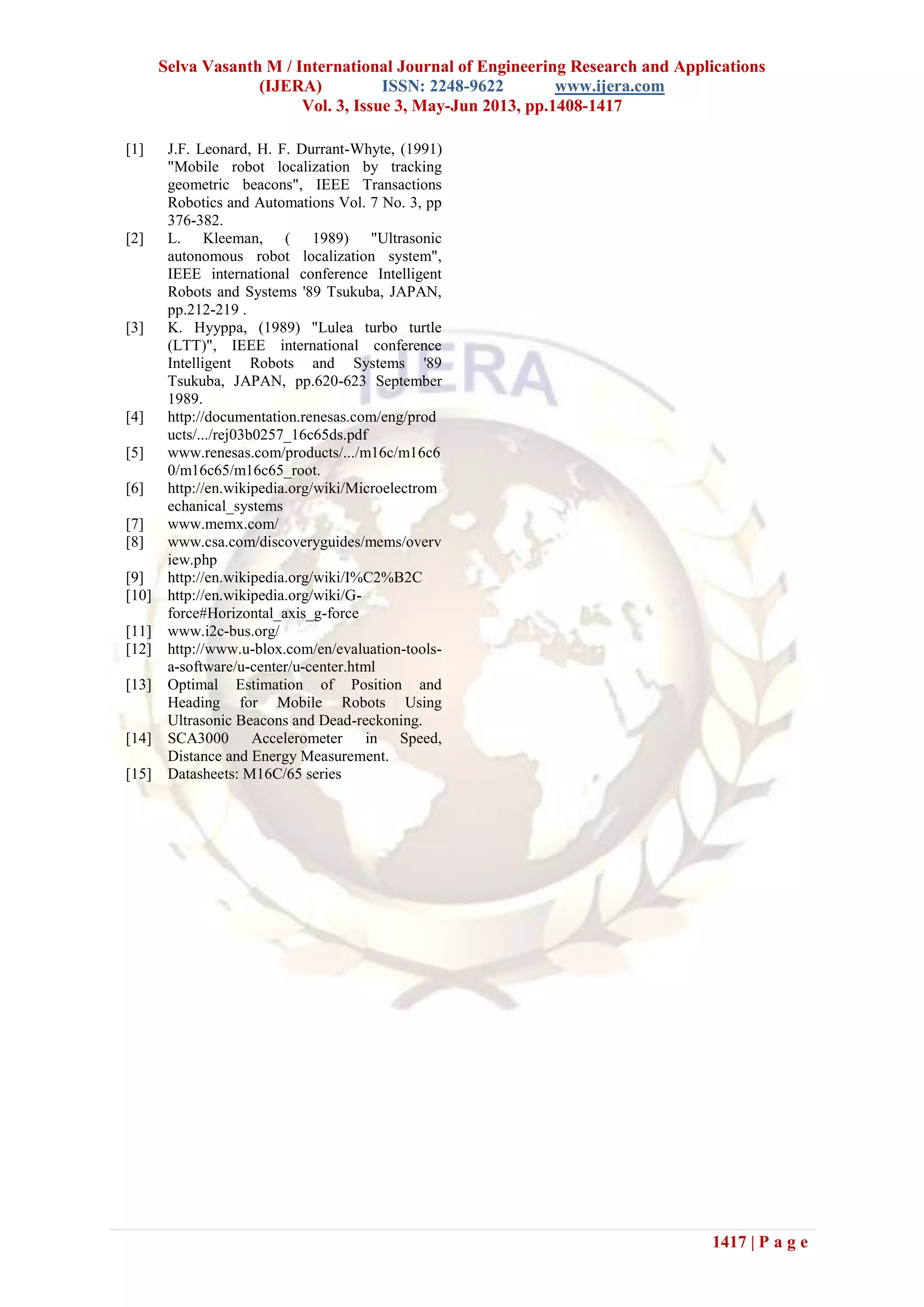 Selva Vasanth M / International Journal of Engineering Research and Applications
(IJERA) ISSN: 2248-9622 www.ijera.com
Vol. 3, Issue 3, May-Jun 2013, pp.1408-1417
1417 | P a g e
[1] J.F. Leonard, H. F. Durrant-Whyte, (1991)
"Mobile robot localization by tracking
geometric beacons", IEEE Transactions
Robotics and Automations Vol. 7 No. 3, pp
376-382.
[2] L. Kleeman, ( 1989) "Ultrasonic
autonomous robot localization system",
IEEE international conference Intelligent
Robots and Systems '89 Tsukuba, JAPAN,
pp.212-219 .
[3] K. Hyyppa, (1989) "Lulea turbo turtle
(LTT)", IEEE international conference
Intelligent Robots and Systems '89
Tsukuba, JAPAN, pp.620-623 September
1989.
[4] http://documentation.renesas.com/eng/prod
ucts/.../rej03b0257_16c65ds.pdf
[5] www.renesas.com/products/.../m16c/m16c6
0/m16c65/m16c65_root.
[6] http://en.wikipedia.org/wiki/Microelectrom
echanical_systems
[7] www.memx.com/
[8] www.csa.com/discoveryguides/mems/overv
iew.php
[9] http://en.wikipedia.org/wiki/I%C2%B2C
[10] http://en.wikipedia.org/wiki/G-
force#Horizontal_axis_g-force
[11] www.i2c-bus.org/
[12] http://www.u-blox.com/en/evaluation-tools-
a-software/u-center/u-center.html
[13] Optimal Estimation of Position and
Heading for Mobile Robots Using
Ultrasonic Beacons and Dead-reckoning.
[14] SCA3000 Accelerometer in Speed,
Distance and Energy Measurement.
[15] Datasheets: M16C/65 series
 