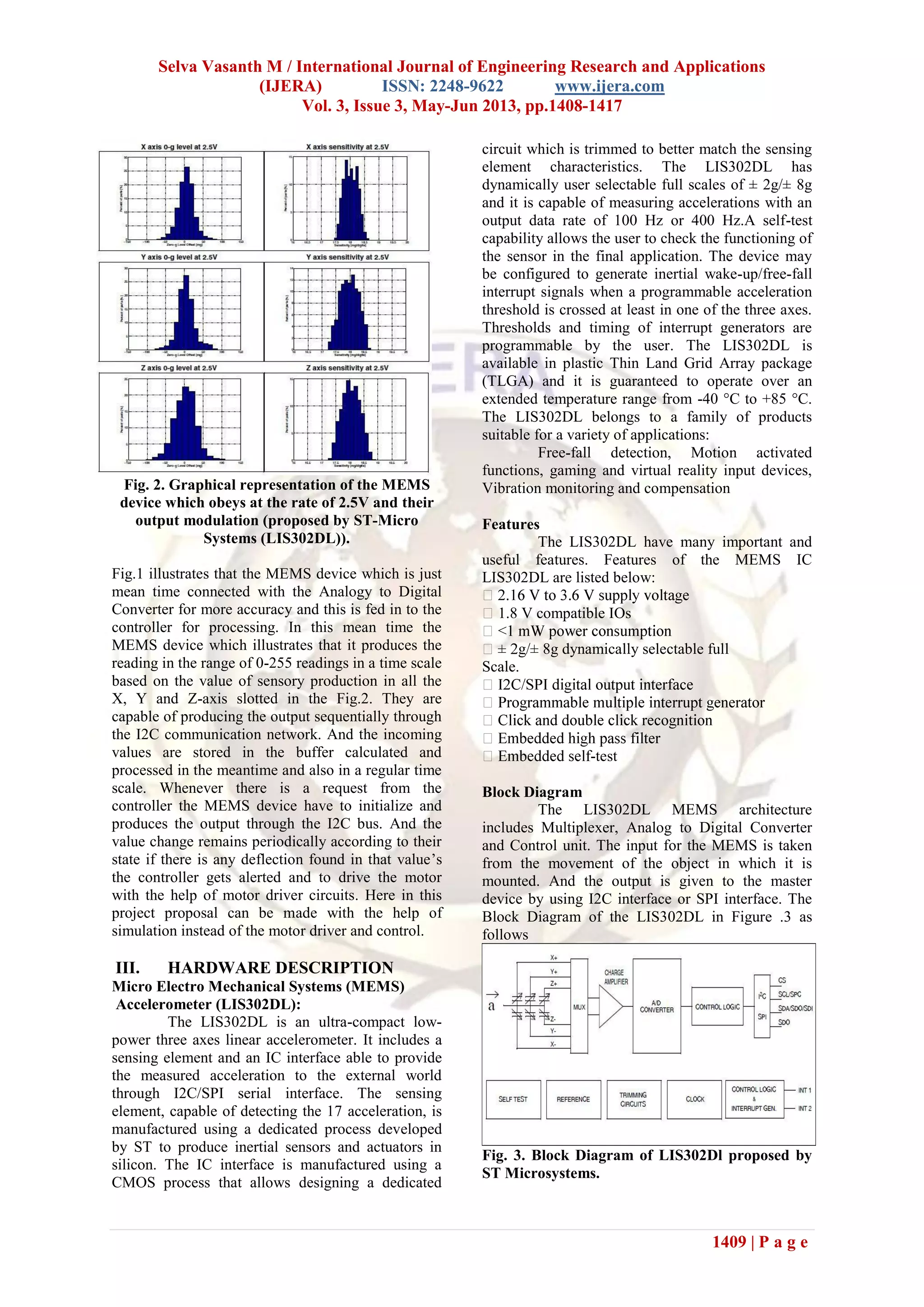 Selva Vasanth M / International Journal of Engineering Research and Applications
(IJERA) ISSN: 2248-9622 www.ijera.com
Vol. 3, Issue 3, May-Jun 2013, pp.1408-1417
1409 | P a g e
Fig. 2. Graphical representation of the MEMS
device which obeys at the rate of 2.5V and their
output modulation (proposed by ST-Micro
Systems (LIS302DL)).
Fig.1 illustrates that the MEMS device which is just
mean time connected with the Analogy to Digital
Converter for more accuracy and this is fed in to the
controller for processing. In this mean time the
MEMS device which illustrates that it produces the
reading in the range of 0-255 readings in a time scale
based on the value of sensory production in all the
X, Y and Z-axis slotted in the Fig.2. They are
capable of producing the output sequentially through
the I2C communication network. And the incoming
values are stored in the buffer calculated and
processed in the meantime and also in a regular time
scale. Whenever there is a request from the
controller the MEMS device have to initialize and
produces the output through the I2C bus. And the
value change remains periodically according to their
state if there is any deflection found in that value’s
the controller gets alerted and to drive the motor
with the help of motor driver circuits. Here in this
project proposal can be made with the help of
simulation instead of the motor driver and control.
III. HARDWARE DESCRIPTION
Micro Electro Mechanical Systems (MEMS)
Accelerometer (LIS302DL):
The LIS302DL is an ultra-compact low-
power three axes linear accelerometer. It includes a
sensing element and an IC interface able to provide
the measured acceleration to the external world
through I2C/SPI serial interface. The sensing
element, capable of detecting the 17 acceleration, is
manufactured using a dedicated process developed
by ST to produce inertial sensors and actuators in
silicon. The IC interface is manufactured using a
CMOS process that allows designing a dedicated
circuit which is trimmed to better match the sensing
element characteristics. The LIS302DL has
dynamically user selectable full scales of ± 2g/± 8g
and it is capable of measuring accelerations with an
output data rate of 100 Hz or 400 Hz.A self-test
capability allows the user to check the functioning of
the sensor in the final application. The device may
be configured to generate inertial wake-up/free-fall
interrupt signals when a programmable acceleration
threshold is crossed at least in one of the three axes.
Thresholds and timing of interrupt generators are
programmable by the user. The LIS302DL is
available in plastic Thin Land Grid Array package
(TLGA) and it is guaranteed to operate over an
extended temperature range from -40 °C to +85 °C.
The LIS302DL belongs to a family of products
suitable for a variety of applications:
Free-fall detection, Motion activated
functions, gaming and virtual reality input devices,
Vibration monitoring and compensation
Features
The LIS302DL have many important and
useful features. Features of the MEMS IC
LIS302DL are listed below:
1.8 V compatible IOs
8g dynamically selectable full
Scale.
-test
Block Diagram
The LIS302DL MEMS architecture
includes Multiplexer, Analog to Digital Converter
and Control unit. The input for the MEMS is taken
from the movement of the object in which it is
mounted. And the output is given to the master
device by using I2C interface or SPI interface. The
Block Diagram of the LIS302DL in Figure .3 as
follows
Fig. 3. Block Diagram of LIS302Dl proposed by
ST Microsystems.
 