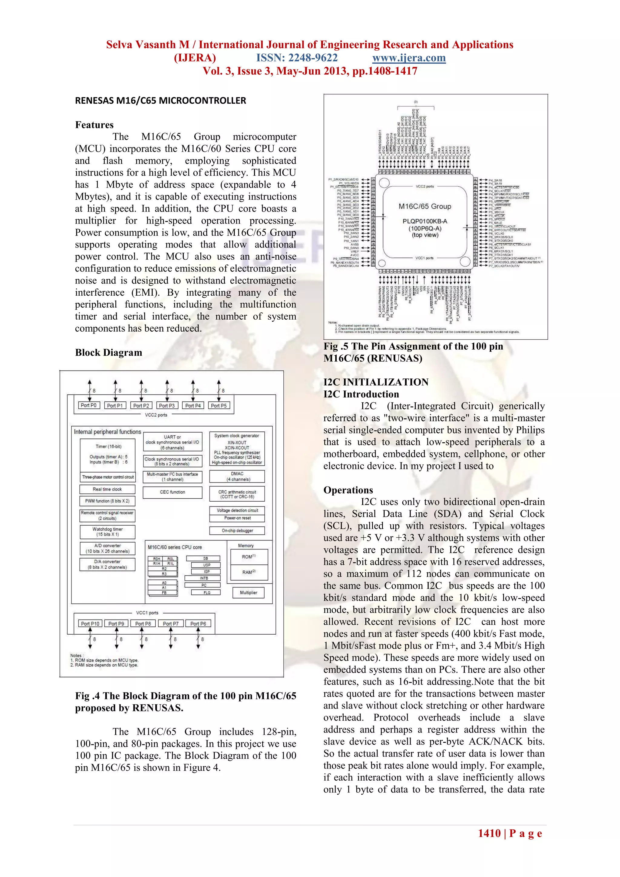 Selva Vasanth M / International Journal of Engineering Research and Applications
(IJERA) ISSN: 2248-9622 www.ijera.com
Vol. 3, Issue 3, May-Jun 2013, pp.1408-1417
1410 | P a g e
RENESAS M16/C65 MICROCONTROLLER
Features
The M16C/65 Group microcomputer
(MCU) incorporates the M16C/60 Series CPU core
and flash memory, employing sophisticated
instructions for a high level of efficiency. This MCU
has 1 Mbyte of address space (expandable to 4
Mbytes), and it is capable of executing instructions
at high speed. In addition, the CPU core boasts a
multiplier for high-speed operation processing.
Power consumption is low, and the M16C/65 Group
supports operating modes that allow additional
power control. The MCU also uses an anti-noise
configuration to reduce emissions of electromagnetic
noise and is designed to withstand electromagnetic
interference (EMI). By integrating many of the
peripheral functions, including the multifunction
timer and serial interface, the number of system
components has been reduced.
Block Diagram
Fig .4 The Block Diagram of the 100 pin M16C/65
proposed by RENUSAS.
The M16C/65 Group includes 128-pin,
100-pin, and 80-pin packages. In this project we use
100 pin IC package. The Block Diagram of the 100
pin M16C/65 is shown in Figure 4.
Fig .5 The Pin Assignment of the 100 pin
M16C/65 (RENUSAS)
I2C INITIALIZATION
I2C Introduction
I2C (Inter-Integrated Circuit) generically
referred to as "two-wire interface" is a multi-master
serial single-ended computer bus invented by Philips
that is used to attach low-speed peripherals to a
motherboard, embedded system, cellphone, or other
electronic device. In my project I used to
Operations
I2C uses only two bidirectional open-drain
lines, Serial Data Line (SDA) and Serial Clock
(SCL), pulled up with resistors. Typical voltages
used are +5 V or +3.3 V although systems with other
voltages are permitted. The I2C reference design
has a 7-bit address space with 16 reserved addresses,
so a maximum of 112 nodes can communicate on
the same bus. Common I2C bus speeds are the 100
kbit/s standard mode and the 10 kbit/s low-speed
mode, but arbitrarily low clock frequencies are also
allowed. Recent revisions of I2C can host more
nodes and run at faster speeds (400 kbit/s Fast mode,
1 Mbit/sFast mode plus or Fm+, and 3.4 Mbit/s High
Speed mode). These speeds are more widely used on
embedded systems than on PCs. There are also other
features, such as 16-bit addressing.Note that the bit
rates quoted are for the transactions between master
and slave without clock stretching or other hardware
overhead. Protocol overheads include a slave
address and perhaps a register address within the
slave device as well as per-byte ACK/NACK bits.
So the actual transfer rate of user data is lower than
those peak bit rates alone would imply. For example,
if each interaction with a slave inefficiently allows
only 1 byte of data to be transferred, the data rate
 